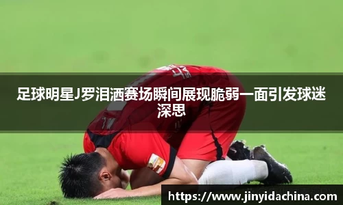 足球明星J罗泪洒赛场瞬间展现脆弱一面引发球迷深思