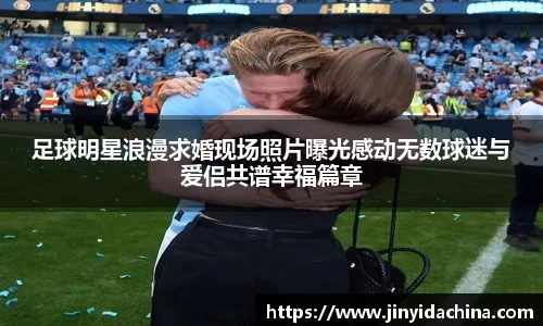 足球明星浪漫求婚现场照片曝光感动无数球迷与爱侣共谱幸福篇章
